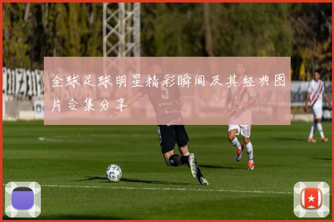 全球足球明星精彩瞬间及其经典图片合集分享