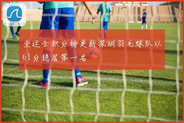 全运会积分榜更新深圳羽毛球队以61分稳居第一名