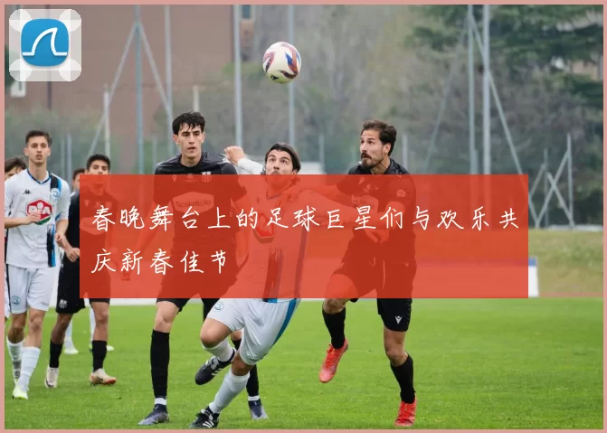 春晚舞台上的足球巨星们与欢乐共庆新春佳节