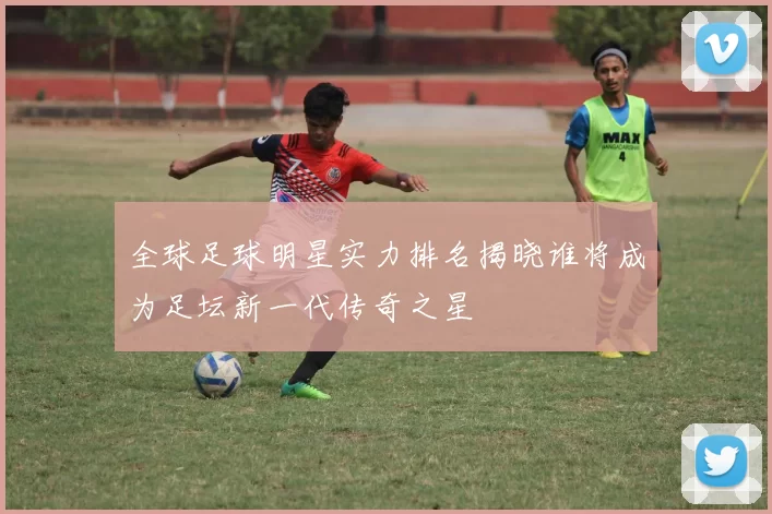全球足球明星实力排名揭晓谁将成为足坛新一代传奇之星