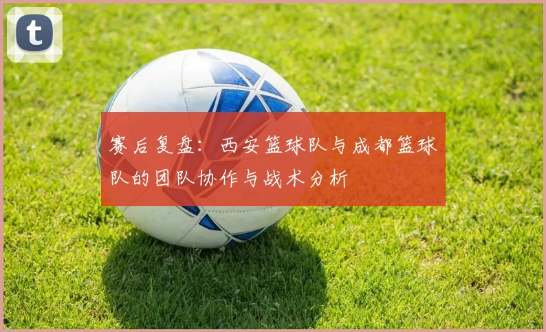 赛后复盘：西安篮球队与成都篮球队的团队协作与战术分析