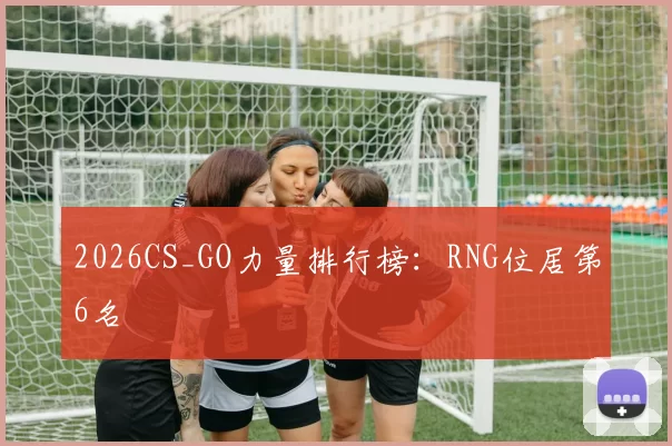 2026CS_GO力量排行榜：RNG位居第6名