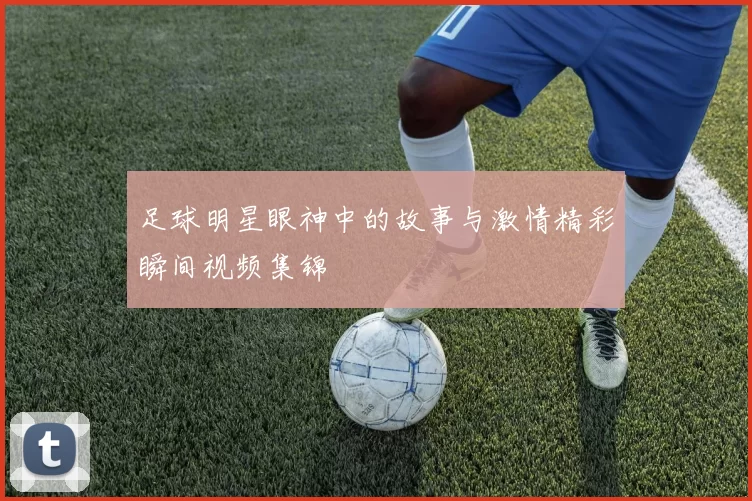 足球明星眼神中的故事与激情精彩瞬间视频集锦