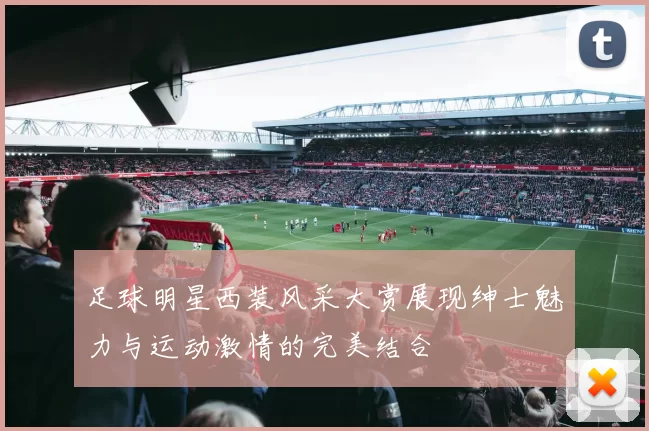 足球明星西装风采大赏展现绅士魅力与运动激情的完美结合