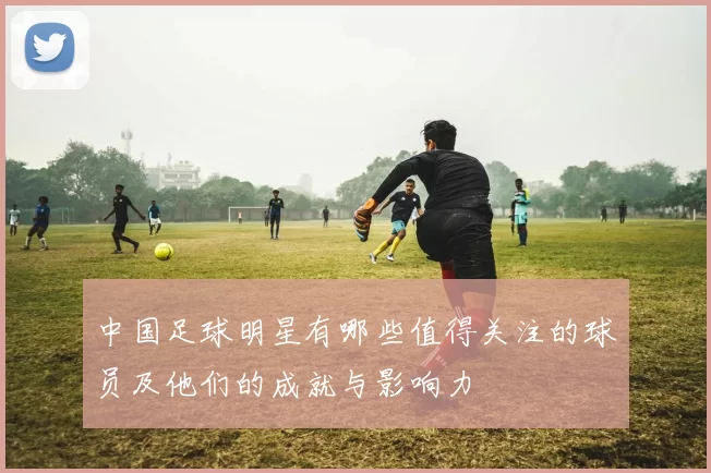 中国足球明星有哪些值得关注的球员及他们的成就与影响力