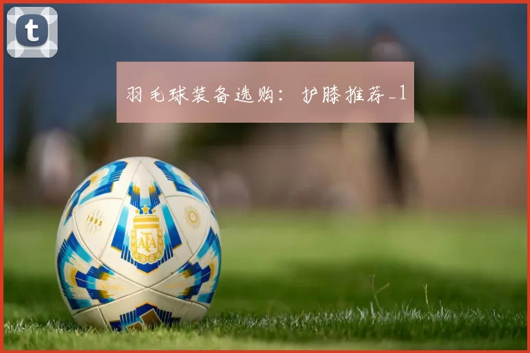 羽毛球装备选购：护膝推荐_1